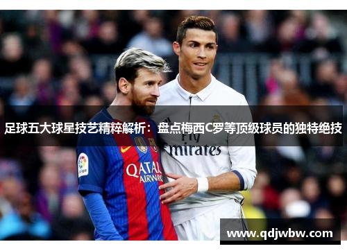 足球五大球星技艺精粹解析：盘点梅西C罗等顶级球员的独特绝技