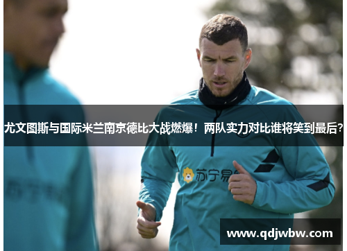尤文图斯与国际米兰南京德比大战燃爆！两队实力对比谁将笑到最后？